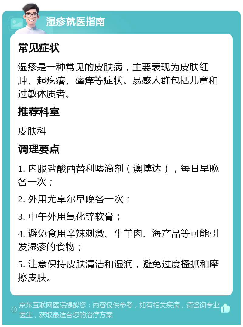 湿疹就医指南 常见症状 湿疹是一种常见的皮肤病，主要表现为皮肤红肿、起疙瘩、瘙痒等症状。易感人群包括儿童和过敏体质者。 推荐科室 皮肤科 调理要点 1. 内服盐酸西替利嗪滴剂（澳博达），每日早晚各一次； 2. 外用尤卓尔早晚各一次； 3. 中午外用氧化锌软膏； 4. 避免食用辛辣刺激、牛羊肉、海产品等可能引发湿疹的食物； 5. 注意保持皮肤清洁和湿润，避免过度搔抓和摩擦皮肤。