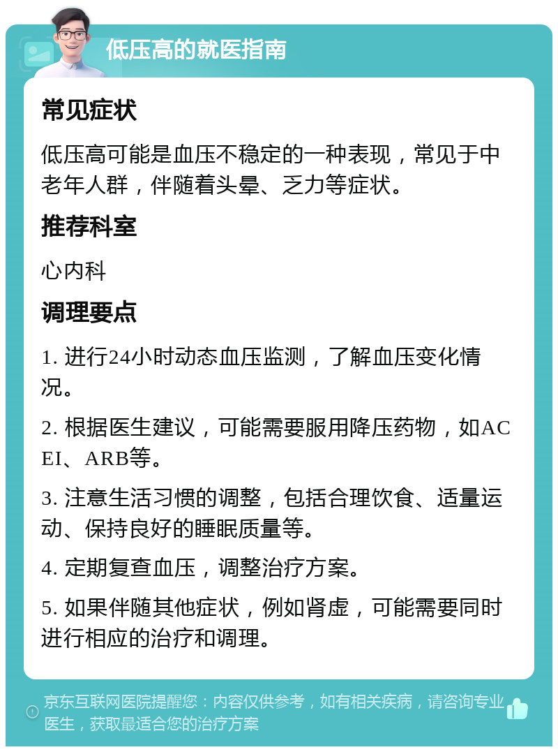 低压高的就医指南 常见症状 低压高可能是血压不稳定的一种表现，常见于中老年人群，伴随着头晕、乏力等症状。 推荐科室 心内科 调理要点 1. 进行24小时动态血压监测，了解血压变化情况。 2. 根据医生建议，可能需要服用降压药物，如ACEI、ARB等。 3. 注意生活习惯的调整，包括合理饮食、适量运动、保持良好的睡眠质量等。 4. 定期复查血压，调整治疗方案。 5. 如果伴随其他症状，例如肾虚，可能需要同时进行相应的治疗和调理。