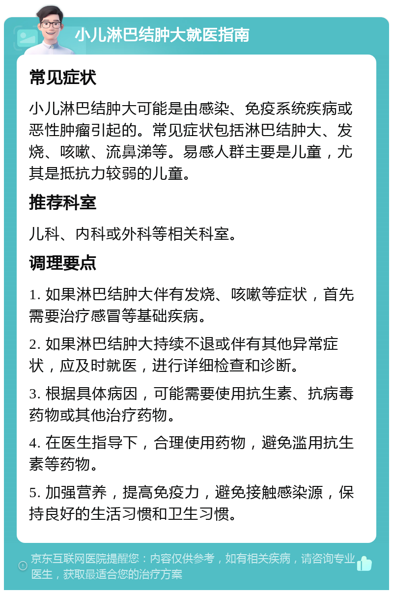 小儿淋巴结肿大就医指南 常见症状 小儿淋巴结肿大可能是由感染、免疫系统疾病或恶性肿瘤引起的。常见症状包括淋巴结肿大、发烧、咳嗽、流鼻涕等。易感人群主要是儿童，尤其是抵抗力较弱的儿童。 推荐科室 儿科、内科或外科等相关科室。 调理要点 1. 如果淋巴结肿大伴有发烧、咳嗽等症状，首先需要治疗感冒等基础疾病。 2. 如果淋巴结肿大持续不退或伴有其他异常症状，应及时就医，进行详细检查和诊断。 3. 根据具体病因，可能需要使用抗生素、抗病毒药物或其他治疗药物。 4. 在医生指导下，合理使用药物，避免滥用抗生素等药物。 5. 加强营养，提高免疫力，避免接触感染源，保持良好的生活习惯和卫生习惯。