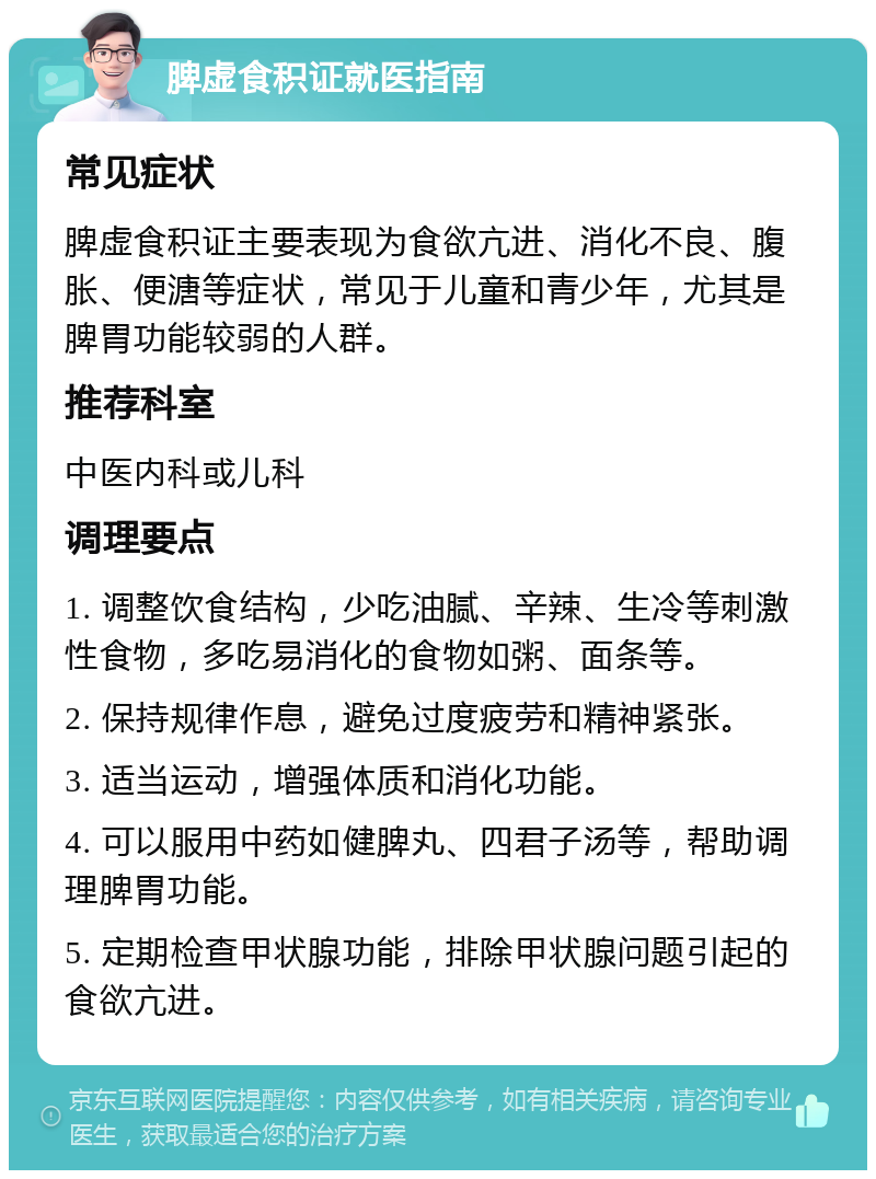 脾虚食积证就医指南 常见症状 脾虚食积证主要表现为食欲亢进、消化不良、腹胀、便溏等症状，常见于儿童和青少年，尤其是脾胃功能较弱的人群。 推荐科室 中医内科或儿科 调理要点 1. 调整饮食结构，少吃油腻、辛辣、生冷等刺激性食物，多吃易消化的食物如粥、面条等。 2. 保持规律作息，避免过度疲劳和精神紧张。 3. 适当运动，增强体质和消化功能。 4. 可以服用中药如健脾丸、四君子汤等，帮助调理脾胃功能。 5. 定期检查甲状腺功能，排除甲状腺问题引起的食欲亢进。