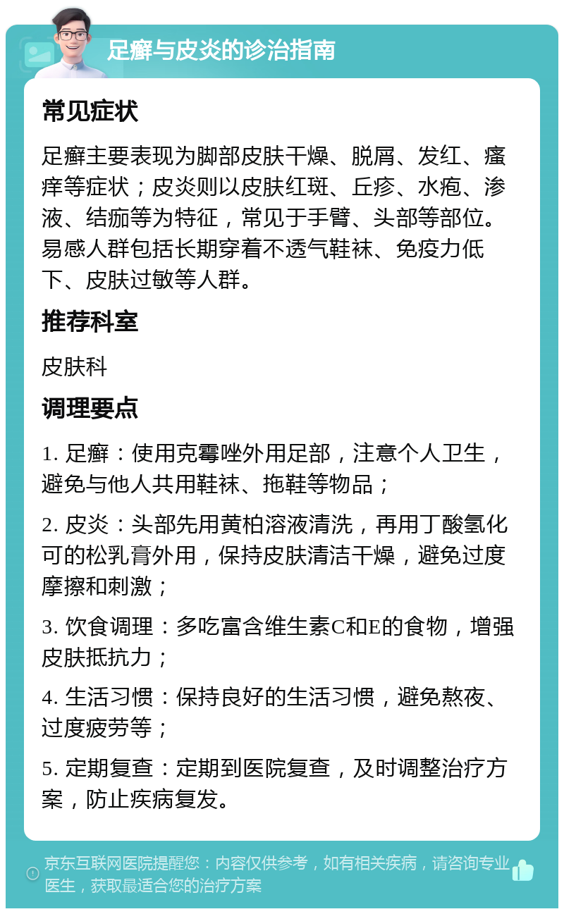 足癣与皮炎的诊治指南 常见症状 足癣主要表现为脚部皮肤干燥、脱屑、发红、瘙痒等症状；皮炎则以皮肤红斑、丘疹、水疱、渗液、结痂等为特征，常见于手臂、头部等部位。易感人群包括长期穿着不透气鞋袜、免疫力低下、皮肤过敏等人群。 推荐科室 皮肤科 调理要点 1. 足癣：使用克霉唑外用足部，注意个人卫生，避免与他人共用鞋袜、拖鞋等物品； 2. 皮炎：头部先用黄柏溶液清洗，再用丁酸氢化可的松乳膏外用，保持皮肤清洁干燥，避免过度摩擦和刺激； 3. 饮食调理：多吃富含维生素C和E的食物，增强皮肤抵抗力； 4. 生活习惯：保持良好的生活习惯，避免熬夜、过度疲劳等； 5. 定期复查：定期到医院复查，及时调整治疗方案，防止疾病复发。