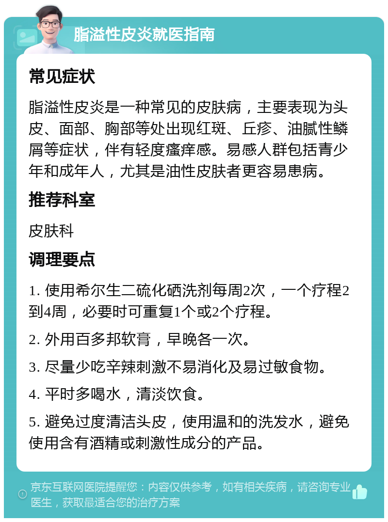 脂溢性皮炎就医指南 常见症状 脂溢性皮炎是一种常见的皮肤病，主要表现为头皮、面部、胸部等处出现红斑、丘疹、油腻性鳞屑等症状，伴有轻度瘙痒感。易感人群包括青少年和成年人，尤其是油性皮肤者更容易患病。 推荐科室 皮肤科 调理要点 1. 使用希尔生二硫化硒洗剂每周2次，一个疗程2到4周，必要时可重复1个或2个疗程。 2. 外用百多邦软膏，早晚各一次。 3. 尽量少吃辛辣刺激不易消化及易过敏食物。 4. 平时多喝水，清淡饮食。 5. 避免过度清洁头皮，使用温和的洗发水，避免使用含有酒精或刺激性成分的产品。