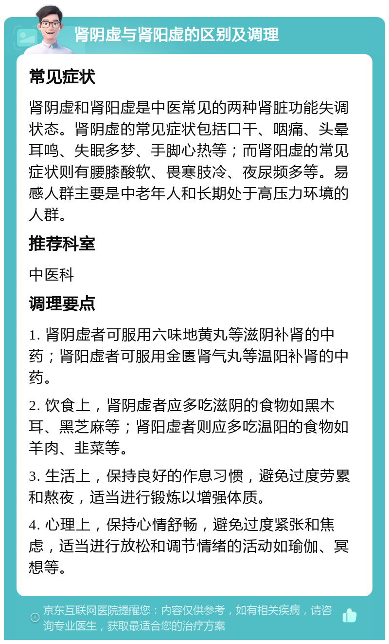 肾阴虚与肾阳虚的区别及调理 常见症状 肾阴虚和肾阳虚是中医常见的两种肾脏功能失调状态。肾阴虚的常见症状包括口干、咽痛、头晕耳鸣、失眠多梦、手脚心热等；而肾阳虚的常见症状则有腰膝酸软、畏寒肢冷、夜尿频多等。易感人群主要是中老年人和长期处于高压力环境的人群。 推荐科室 中医科 调理要点 1. 肾阴虚者可服用六味地黄丸等滋阴补肾的中药；肾阳虚者可服用金匮肾气丸等温阳补肾的中药。 2. 饮食上，肾阴虚者应多吃滋阴的食物如黑木耳、黑芝麻等；肾阳虚者则应多吃温阳的食物如羊肉、韭菜等。 3. 生活上，保持良好的作息习惯，避免过度劳累和熬夜，适当进行锻炼以增强体质。 4. 心理上，保持心情舒畅，避免过度紧张和焦虑，适当进行放松和调节情绪的活动如瑜伽、冥想等。