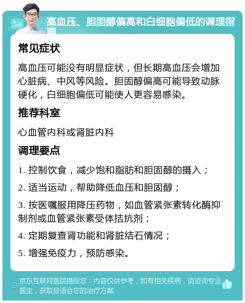 高血压、胆固醇偏高和白细胞偏低的调理指南 常见症状 高血压可能没有明显症状，但长期高血压会增加心脏病、中风等风险。胆固醇偏高可能导致动脉硬化，白细胞偏低可能使人更容易感染。 推荐科室 心血管内科或肾脏内科 调理要点 1. 控制饮食，减少饱和脂肪和胆固醇的摄入； 2. 适当运动，帮助降低血压和胆固醇； 3. 按医嘱服用降压药物，如血管紧张素转化酶抑制剂或血管紧张素受体拮抗剂； 4. 定期复查肾功能和肾脏结石情况； 5. 增强免疫力，预防感染。