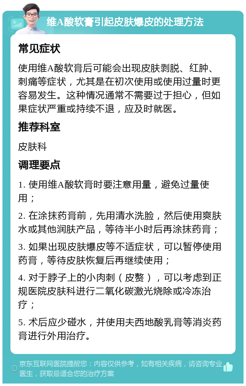 维A酸软膏引起皮肤爆皮的处理方法 常见症状 使用维A酸软膏后可能会出现皮肤剥脱、红肿、刺痛等症状，尤其是在初次使用或使用过量时更容易发生。这种情况通常不需要过于担心，但如果症状严重或持续不退，应及时就医。 推荐科室 皮肤科 调理要点 1. 使用维A酸软膏时要注意用量，避免过量使用； 2. 在涂抹药膏前，先用清水洗脸，然后使用爽肤水或其他润肤产品，等待半小时后再涂抹药膏； 3. 如果出现皮肤爆皮等不适症状，可以暂停使用药膏，等待皮肤恢复后再继续使用； 4. 对于脖子上的小肉刺（皮赘），可以考虑到正规医院皮肤科进行二氧化碳激光烧除或冷冻治疗； 5. 术后应少碰水，并使用夫西地酸乳膏等消炎药膏进行外用治疗。