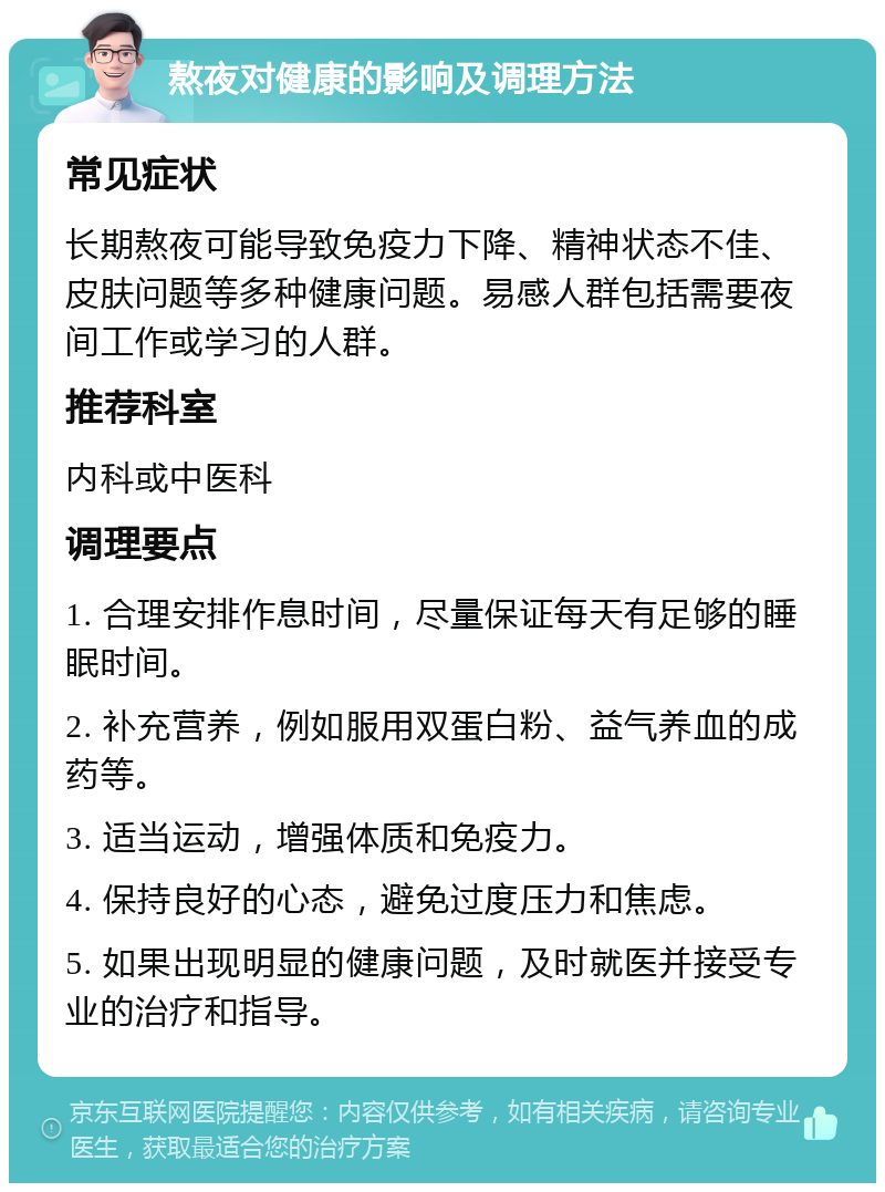 熬夜对健康的影响及调理方法 常见症状 长期熬夜可能导致免疫力下降、精神状态不佳、皮肤问题等多种健康问题。易感人群包括需要夜间工作或学习的人群。 推荐科室 内科或中医科 调理要点 1. 合理安排作息时间，尽量保证每天有足够的睡眠时间。 2. 补充营养，例如服用双蛋白粉、益气养血的成药等。 3. 适当运动，增强体质和免疫力。 4. 保持良好的心态，避免过度压力和焦虑。 5. 如果出现明显的健康问题，及时就医并接受专业的治疗和指导。