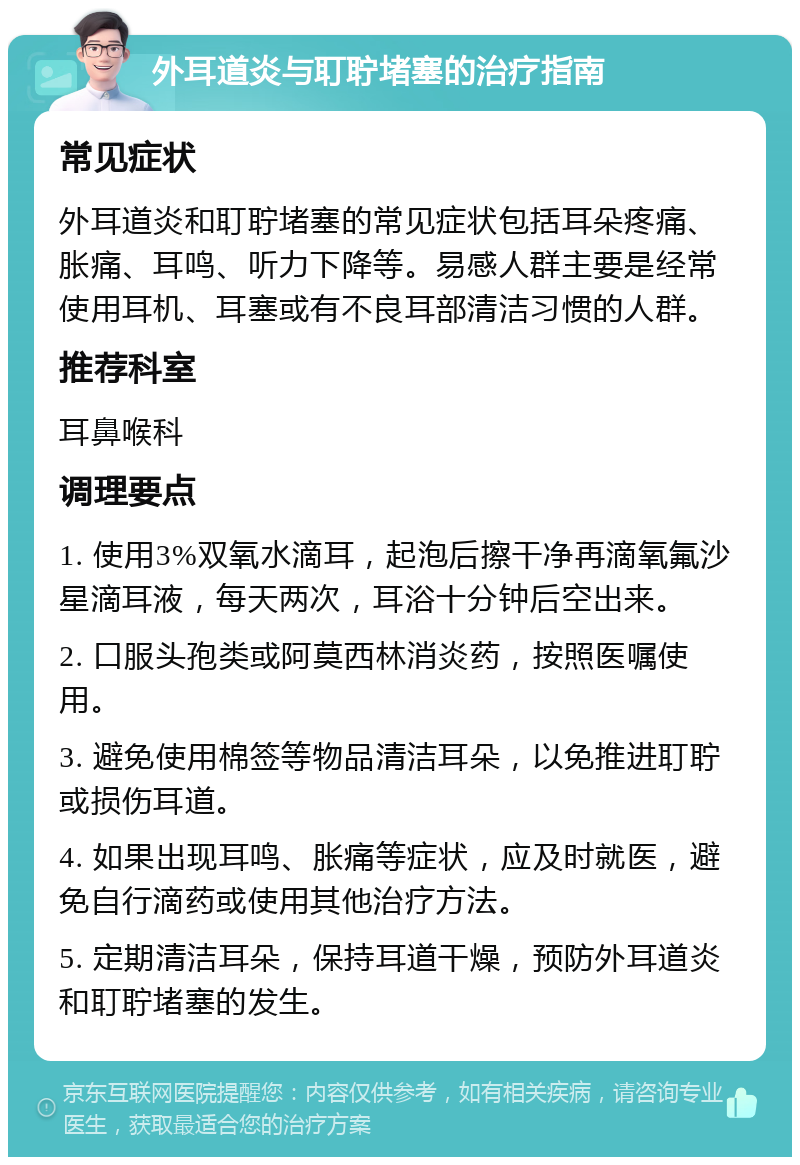 外耳道炎与耵聍堵塞的治疗指南 常见症状 外耳道炎和耵聍堵塞的常见症状包括耳朵疼痛、胀痛、耳鸣、听力下降等。易感人群主要是经常使用耳机、耳塞或有不良耳部清洁习惯的人群。 推荐科室 耳鼻喉科 调理要点 1. 使用3%双氧水滴耳，起泡后擦干净再滴氧氟沙星滴耳液，每天两次，耳浴十分钟后空出来。 2. 口服头孢类或阿莫西林消炎药，按照医嘱使用。 3. 避免使用棉签等物品清洁耳朵，以免推进耵聍或损伤耳道。 4. 如果出现耳鸣、胀痛等症状，应及时就医，避免自行滴药或使用其他治疗方法。 5. 定期清洁耳朵，保持耳道干燥，预防外耳道炎和耵聍堵塞的发生。