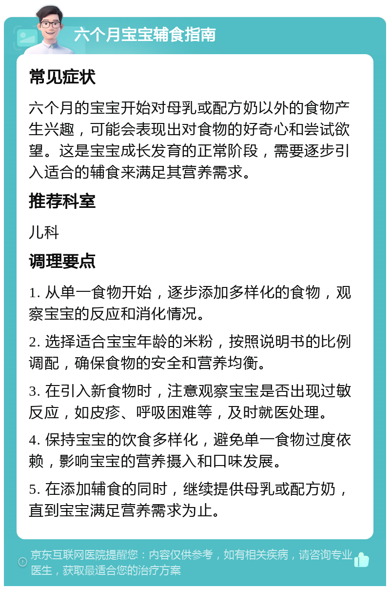 六个月宝宝辅食指南 常见症状 六个月的宝宝开始对母乳或配方奶以外的食物产生兴趣，可能会表现出对食物的好奇心和尝试欲望。这是宝宝成长发育的正常阶段，需要逐步引入适合的辅食来满足其营养需求。 推荐科室 儿科 调理要点 1. 从单一食物开始，逐步添加多样化的食物，观察宝宝的反应和消化情况。 2. 选择适合宝宝年龄的米粉，按照说明书的比例调配，确保食物的安全和营养均衡。 3. 在引入新食物时，注意观察宝宝是否出现过敏反应，如皮疹、呼吸困难等，及时就医处理。 4. 保持宝宝的饮食多样化，避免单一食物过度依赖，影响宝宝的营养摄入和口味发展。 5. 在添加辅食的同时，继续提供母乳或配方奶，直到宝宝满足营养需求为止。