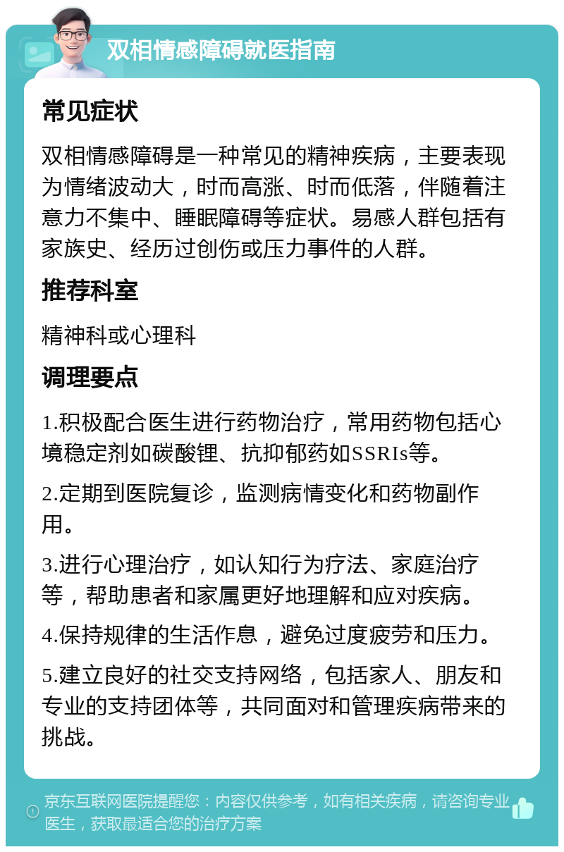 双相情感障碍就医指南 常见症状 双相情感障碍是一种常见的精神疾病，主要表现为情绪波动大，时而高涨、时而低落，伴随着注意力不集中、睡眠障碍等症状。易感人群包括有家族史、经历过创伤或压力事件的人群。 推荐科室 精神科或心理科 调理要点 1.积极配合医生进行药物治疗，常用药物包括心境稳定剂如碳酸锂、抗抑郁药如SSRIs等。 2.定期到医院复诊，监测病情变化和药物副作用。 3.进行心理治疗，如认知行为疗法、家庭治疗等，帮助患者和家属更好地理解和应对疾病。 4.保持规律的生活作息，避免过度疲劳和压力。 5.建立良好的社交支持网络，包括家人、朋友和专业的支持团体等，共同面对和管理疾病带来的挑战。