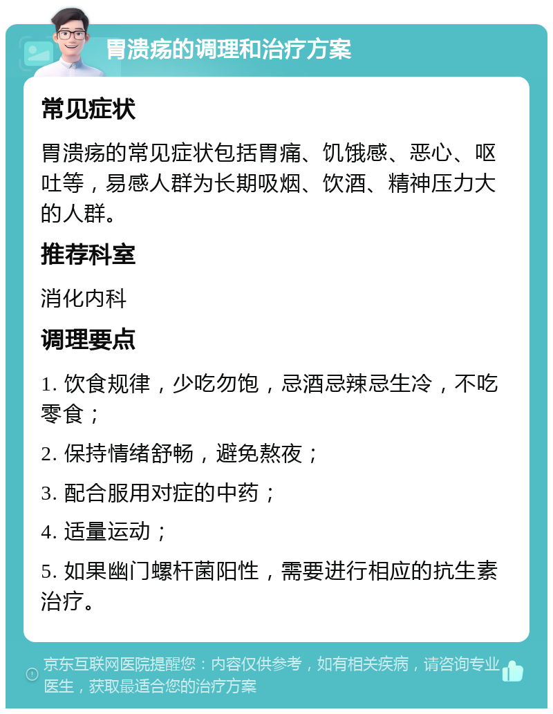 胃溃疡的调理和治疗方案 常见症状 胃溃疡的常见症状包括胃痛、饥饿感、恶心、呕吐等，易感人群为长期吸烟、饮酒、精神压力大的人群。 推荐科室 消化内科 调理要点 1. 饮食规律，少吃勿饱，忌酒忌辣忌生冷，不吃零食； 2. 保持情绪舒畅，避免熬夜； 3. 配合服用对症的中药； 4. 适量运动； 5. 如果幽门螺杆菌阳性，需要进行相应的抗生素治疗。