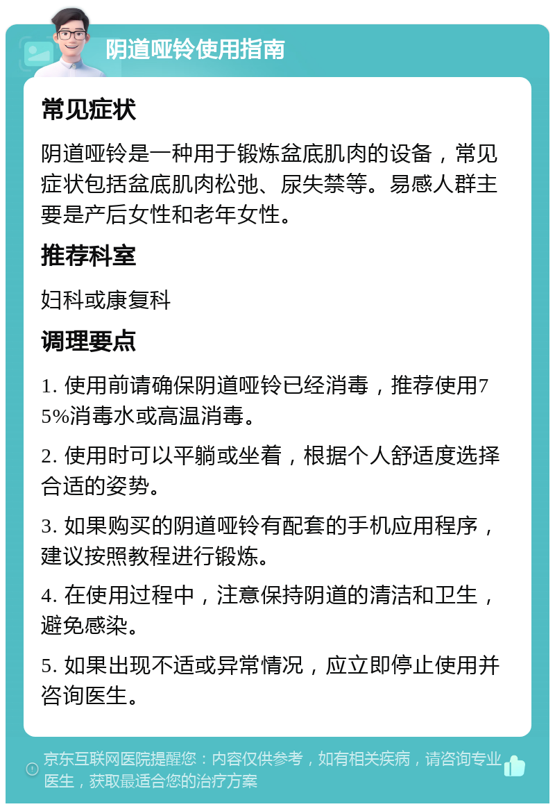 阴道哑铃使用指南 常见症状 阴道哑铃是一种用于锻炼盆底肌肉的设备，常见症状包括盆底肌肉松弛、尿失禁等。易感人群主要是产后女性和老年女性。 推荐科室 妇科或康复科 调理要点 1. 使用前请确保阴道哑铃已经消毒，推荐使用75%消毒水或高温消毒。 2. 使用时可以平躺或坐着，根据个人舒适度选择合适的姿势。 3. 如果购买的阴道哑铃有配套的手机应用程序，建议按照教程进行锻炼。 4. 在使用过程中，注意保持阴道的清洁和卫生，避免感染。 5. 如果出现不适或异常情况，应立即停止使用并咨询医生。