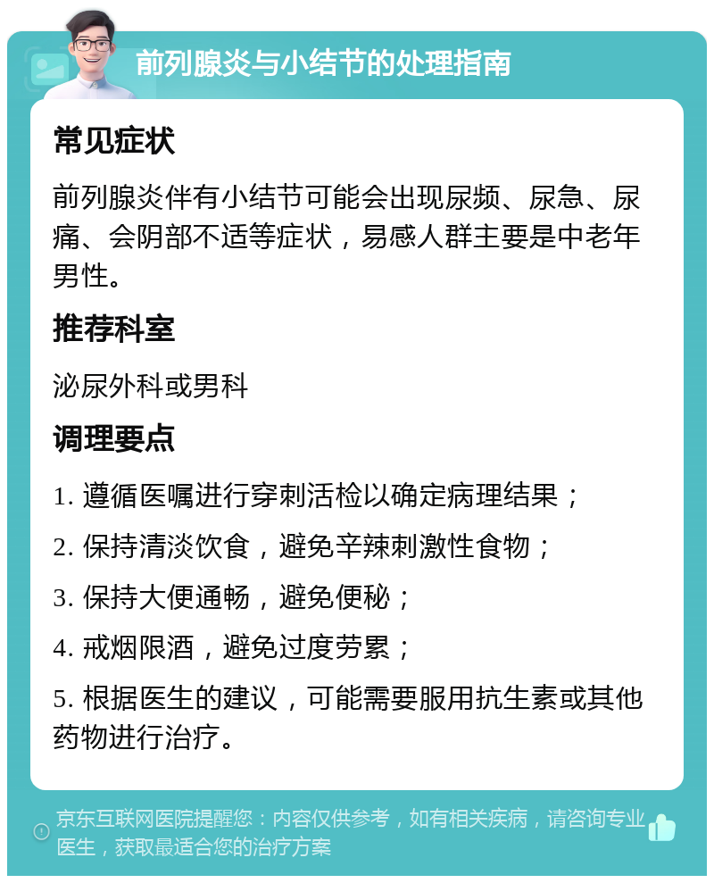 前列腺炎与小结节的处理指南 常见症状 前列腺炎伴有小结节可能会出现尿频、尿急、尿痛、会阴部不适等症状，易感人群主要是中老年男性。 推荐科室 泌尿外科或男科 调理要点 1. 遵循医嘱进行穿刺活检以确定病理结果； 2. 保持清淡饮食，避免辛辣刺激性食物； 3. 保持大便通畅，避免便秘； 4. 戒烟限酒，避免过度劳累； 5. 根据医生的建议，可能需要服用抗生素或其他药物进行治疗。