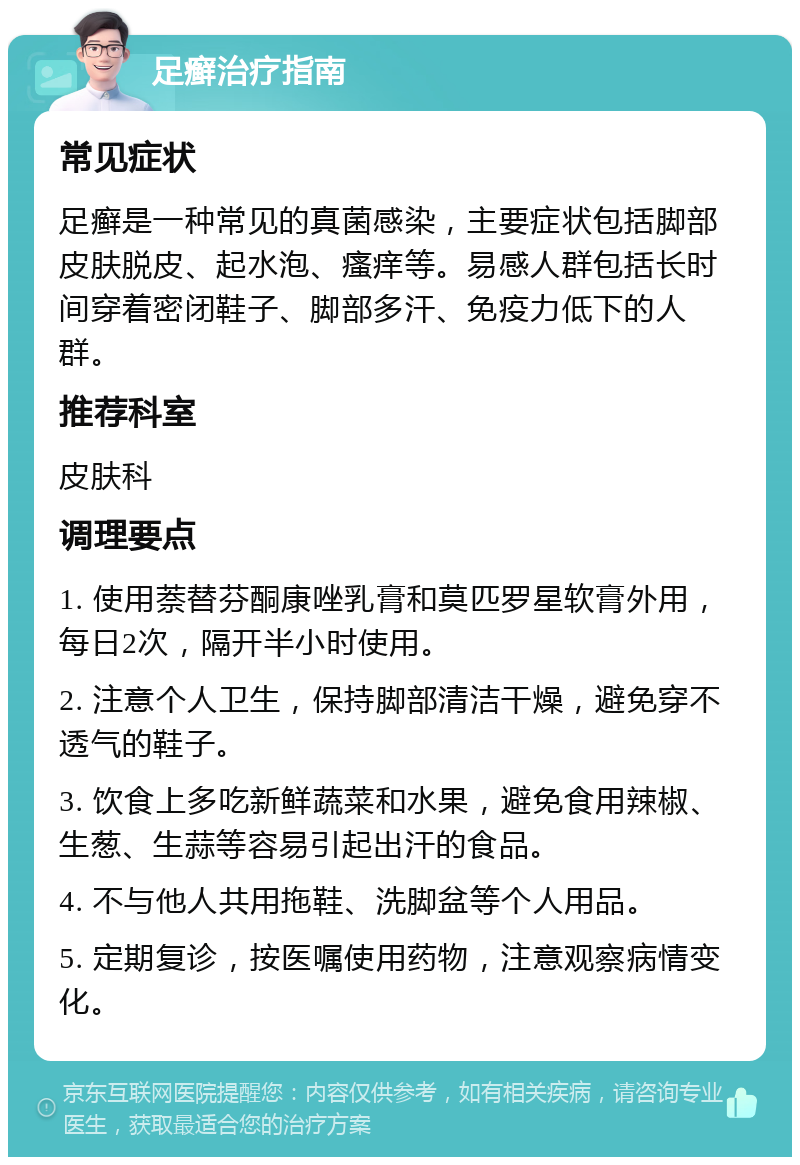 足癣治疗指南 常见症状 足癣是一种常见的真菌感染，主要症状包括脚部皮肤脱皮、起水泡、瘙痒等。易感人群包括长时间穿着密闭鞋子、脚部多汗、免疫力低下的人群。 推荐科室 皮肤科 调理要点 1. 使用萘替芬酮康唑乳膏和莫匹罗星软膏外用，每日2次，隔开半小时使用。 2. 注意个人卫生，保持脚部清洁干燥，避免穿不透气的鞋子。 3. 饮食上多吃新鲜蔬菜和水果，避免食用辣椒、生葱、生蒜等容易引起出汗的食品。 4. 不与他人共用拖鞋、洗脚盆等个人用品。 5. 定期复诊，按医嘱使用药物，注意观察病情变化。