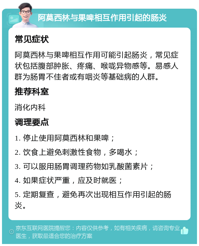 阿莫西林与果啤相互作用引起的肠炎 常见症状 阿莫西林与果啤相互作用可能引起肠炎，常见症状包括腹部肿胀、疼痛、喉咙异物感等。易感人群为肠胃不佳者或有咽炎等基础病的人群。 推荐科室 消化内科 调理要点 1. 停止使用阿莫西林和果啤； 2. 饮食上避免刺激性食物，多喝水； 3. 可以服用肠胃调理药物如乳酸菌素片； 4. 如果症状严重，应及时就医； 5. 定期复查，避免再次出现相互作用引起的肠炎。