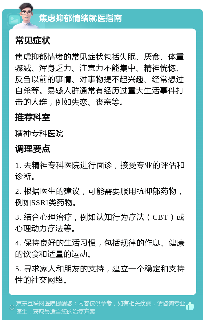 焦虑抑郁情绪就医指南 常见症状 焦虑抑郁情绪的常见症状包括失眠、厌食、体重骤减、浑身乏力、注意力不能集中、精神恍惚、反刍以前的事情、对事物提不起兴趣、经常想过自杀等。易感人群通常有经历过重大生活事件打击的人群，例如失恋、丧亲等。 推荐科室 精神专科医院 调理要点 1. 去精神专科医院进行面诊，接受专业的评估和诊断。 2. 根据医生的建议，可能需要服用抗抑郁药物，例如SSRI类药物。 3. 结合心理治疗，例如认知行为疗法（CBT）或心理动力疗法等。 4. 保持良好的生活习惯，包括规律的作息、健康的饮食和适量的运动。 5. 寻求家人和朋友的支持，建立一个稳定和支持性的社交网络。