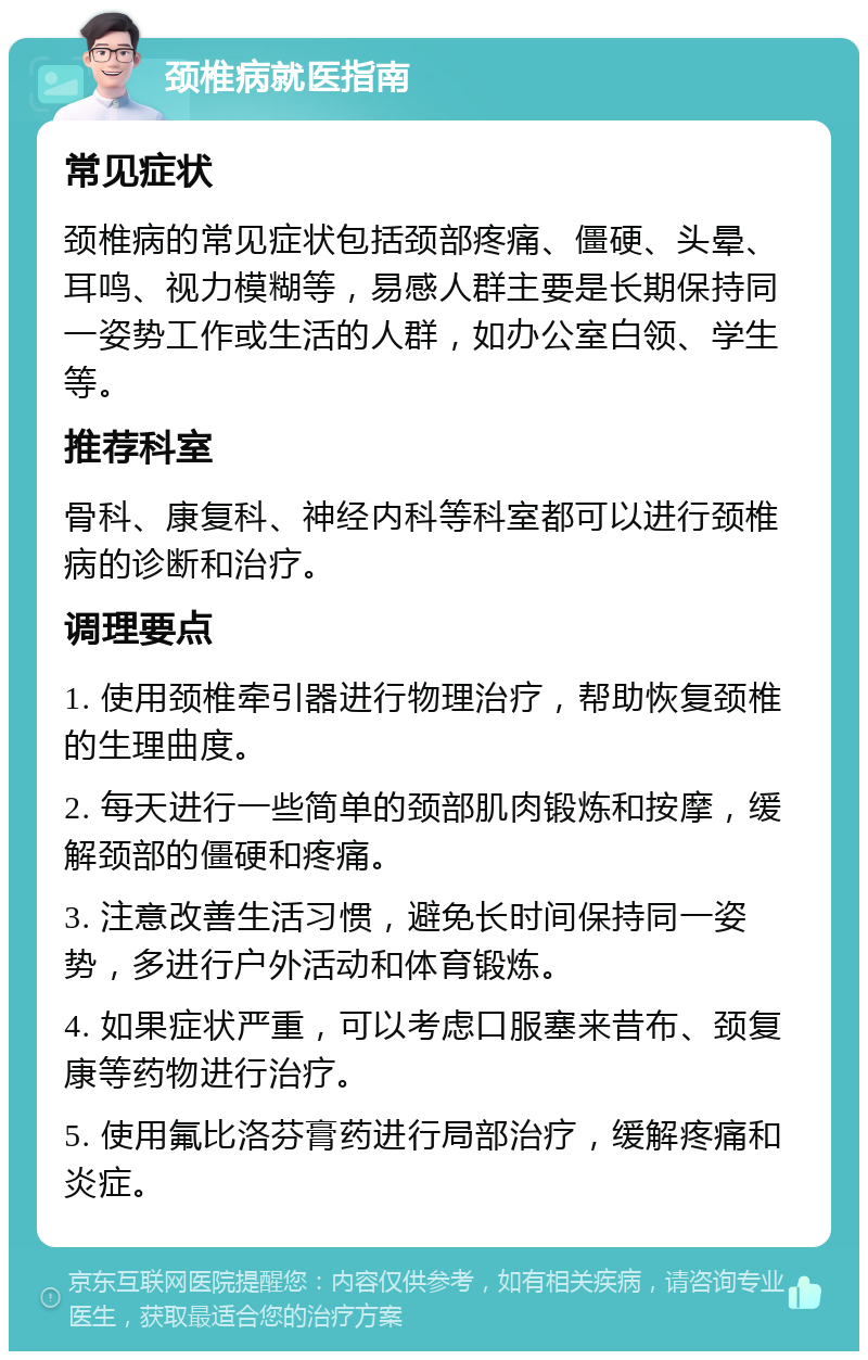 颈椎病就医指南 常见症状 颈椎病的常见症状包括颈部疼痛、僵硬、头晕、耳鸣、视力模糊等，易感人群主要是长期保持同一姿势工作或生活的人群，如办公室白领、学生等。 推荐科室 骨科、康复科、神经内科等科室都可以进行颈椎病的诊断和治疗。 调理要点 1. 使用颈椎牵引器进行物理治疗，帮助恢复颈椎的生理曲度。 2. 每天进行一些简单的颈部肌肉锻炼和按摩，缓解颈部的僵硬和疼痛。 3. 注意改善生活习惯，避免长时间保持同一姿势，多进行户外活动和体育锻炼。 4. 如果症状严重，可以考虑口服塞来昔布、颈复康等药物进行治疗。 5. 使用氟比洛芬膏药进行局部治疗，缓解疼痛和炎症。