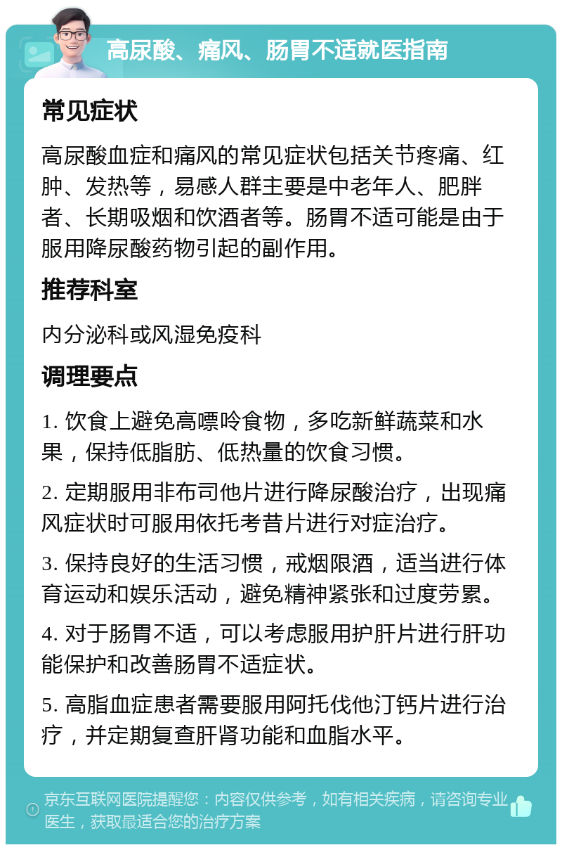 高尿酸、痛风、肠胃不适就医指南 常见症状 高尿酸血症和痛风的常见症状包括关节疼痛、红肿、发热等，易感人群主要是中老年人、肥胖者、长期吸烟和饮酒者等。肠胃不适可能是由于服用降尿酸药物引起的副作用。 推荐科室 内分泌科或风湿免疫科 调理要点 1. 饮食上避免高嘌呤食物，多吃新鲜蔬菜和水果，保持低脂肪、低热量的饮食习惯。 2. 定期服用非布司他片进行降尿酸治疗，出现痛风症状时可服用依托考昔片进行对症治疗。 3. 保持良好的生活习惯，戒烟限酒，适当进行体育运动和娱乐活动，避免精神紧张和过度劳累。 4. 对于肠胃不适，可以考虑服用护肝片进行肝功能保护和改善肠胃不适症状。 5. 高脂血症患者需要服用阿托伐他汀钙片进行治疗，并定期复查肝肾功能和血脂水平。