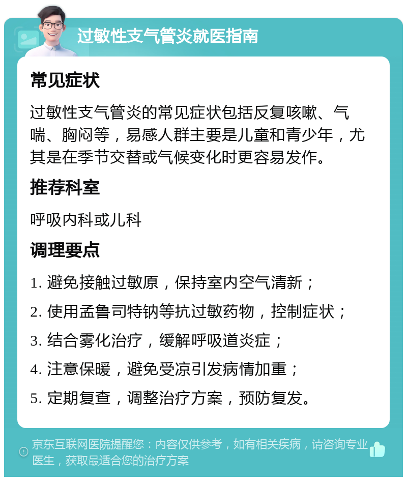 过敏性支气管炎就医指南 常见症状 过敏性支气管炎的常见症状包括反复咳嗽、气喘、胸闷等，易感人群主要是儿童和青少年，尤其是在季节交替或气候变化时更容易发作。 推荐科室 呼吸内科或儿科 调理要点 1. 避免接触过敏原，保持室内空气清新； 2. 使用孟鲁司特钠等抗过敏药物，控制症状； 3. 结合雾化治疗，缓解呼吸道炎症； 4. 注意保暖，避免受凉引发病情加重； 5. 定期复查，调整治疗方案，预防复发。