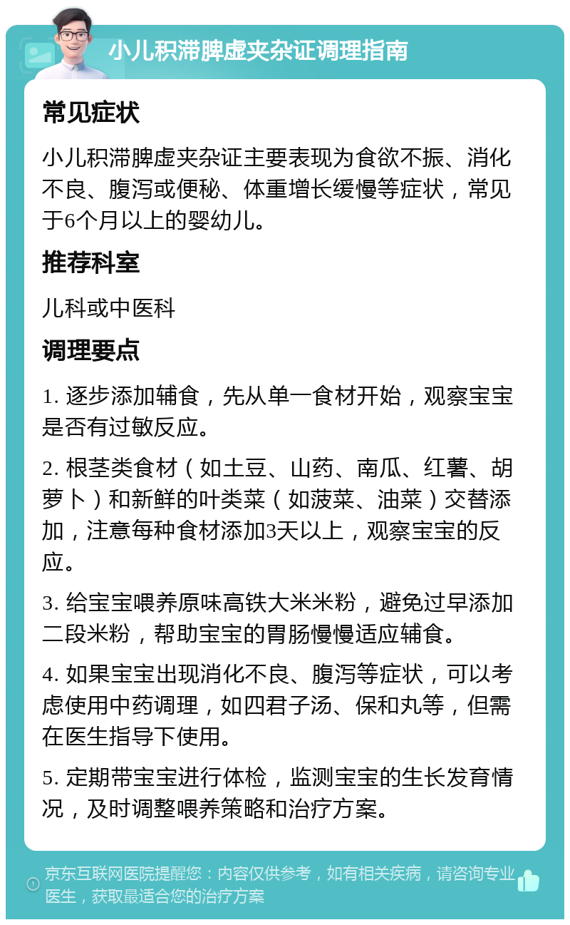 小儿积滞脾虚夹杂证调理指南 常见症状 小儿积滞脾虚夹杂证主要表现为食欲不振、消化不良、腹泻或便秘、体重增长缓慢等症状，常见于6个月以上的婴幼儿。 推荐科室 儿科或中医科 调理要点 1. 逐步添加辅食，先从单一食材开始，观察宝宝是否有过敏反应。 2. 根茎类食材（如土豆、山药、南瓜、红薯、胡萝卜）和新鲜的叶类菜（如菠菜、油菜）交替添加，注意每种食材添加3天以上，观察宝宝的反应。 3. 给宝宝喂养原味高铁大米米粉，避免过早添加二段米粉，帮助宝宝的胃肠慢慢适应辅食。 4. 如果宝宝出现消化不良、腹泻等症状，可以考虑使用中药调理，如四君子汤、保和丸等，但需在医生指导下使用。 5. 定期带宝宝进行体检，监测宝宝的生长发育情况，及时调整喂养策略和治疗方案。