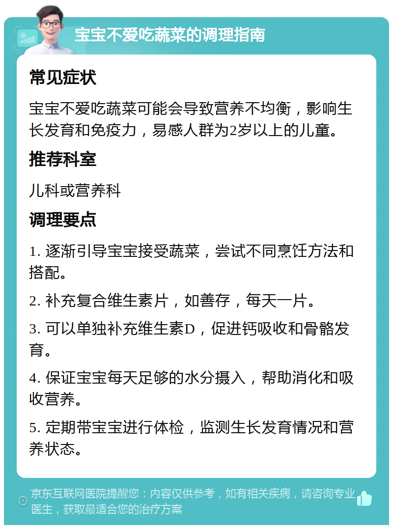 宝宝不爱吃蔬菜的调理指南 常见症状 宝宝不爱吃蔬菜可能会导致营养不均衡，影响生长发育和免疫力，易感人群为2岁以上的儿童。 推荐科室 儿科或营养科 调理要点 1. 逐渐引导宝宝接受蔬菜，尝试不同烹饪方法和搭配。 2. 补充复合维生素片，如善存，每天一片。 3. 可以单独补充维生素D，促进钙吸收和骨骼发育。 4. 保证宝宝每天足够的水分摄入，帮助消化和吸收营养。 5. 定期带宝宝进行体检，监测生长发育情况和营养状态。