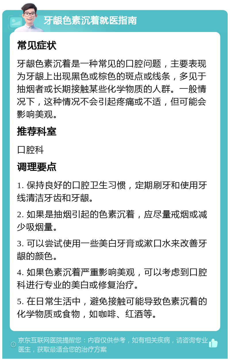 牙龈色素沉着就医指南 常见症状 牙龈色素沉着是一种常见的口腔问题，主要表现为牙龈上出现黑色或棕色的斑点或线条，多见于抽烟者或长期接触某些化学物质的人群。一般情况下，这种情况不会引起疼痛或不适，但可能会影响美观。 推荐科室 口腔科 调理要点 1. 保持良好的口腔卫生习惯，定期刷牙和使用牙线清洁牙齿和牙龈。 2. 如果是抽烟引起的色素沉着，应尽量戒烟或减少吸烟量。 3. 可以尝试使用一些美白牙膏或漱口水来改善牙龈的颜色。 4. 如果色素沉着严重影响美观，可以考虑到口腔科进行专业的美白或修复治疗。 5. 在日常生活中，避免接触可能导致色素沉着的化学物质或食物，如咖啡、红酒等。