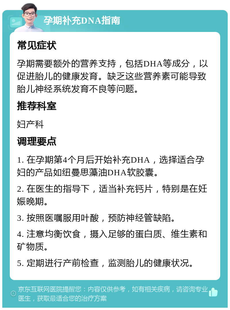 孕期补充DNA指南 常见症状 孕期需要额外的营养支持，包括DHA等成分，以促进胎儿的健康发育。缺乏这些营养素可能导致胎儿神经系统发育不良等问题。 推荐科室 妇产科 调理要点 1. 在孕期第4个月后开始补充DHA，选择适合孕妇的产品如纽曼思藻油DHA软胶囊。 2. 在医生的指导下，适当补充钙片，特别是在妊娠晚期。 3. 按照医嘱服用叶酸，预防神经管缺陷。 4. 注意均衡饮食，摄入足够的蛋白质、维生素和矿物质。 5. 定期进行产前检查，监测胎儿的健康状况。