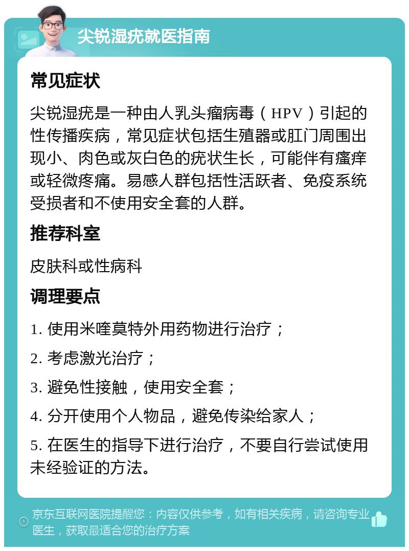 尖锐湿疣就医指南 常见症状 尖锐湿疣是一种由人乳头瘤病毒（HPV）引起的性传播疾病，常见症状包括生殖器或肛门周围出现小、肉色或灰白色的疣状生长，可能伴有瘙痒或轻微疼痛。易感人群包括性活跃者、免疫系统受损者和不使用安全套的人群。 推荐科室 皮肤科或性病科 调理要点 1. 使用米喹莫特外用药物进行治疗； 2. 考虑激光治疗； 3. 避免性接触，使用安全套； 4. 分开使用个人物品，避免传染给家人； 5. 在医生的指导下进行治疗，不要自行尝试使用未经验证的方法。