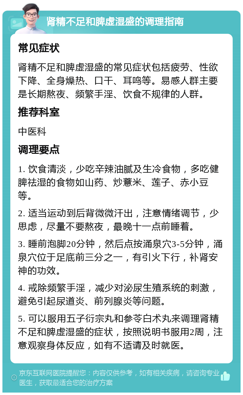 肾精不足和脾虚湿盛的调理指南 常见症状 肾精不足和脾虚湿盛的常见症状包括疲劳、性欲下降、全身燥热、口干、耳鸣等。易感人群主要是长期熬夜、频繁手淫、饮食不规律的人群。 推荐科室 中医科 调理要点 1. 饮食清淡，少吃辛辣油腻及生冷食物，多吃健脾祛湿的食物如山药、炒薏米、莲子、赤小豆等。 2. 适当运动到后背微微汗出，注意情绪调节，少思虑，尽量不要熬夜，最晚十一点前睡着。 3. 睡前泡脚20分钟，然后点按涌泉穴3-5分钟，涌泉穴位于足底前三分之一，有引火下行，补肾安神的功效。 4. 戒除频繁手淫，减少对泌尿生殖系统的刺激，避免引起尿道炎、前列腺炎等问题。 5. 可以服用五子衍宗丸和参苓白术丸来调理肾精不足和脾虚湿盛的症状，按照说明书服用2周，注意观察身体反应，如有不适请及时就医。