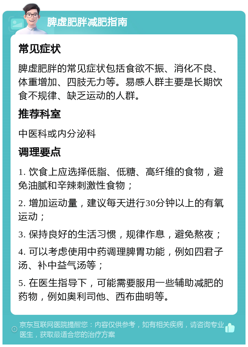 脾虚肥胖减肥指南 常见症状 脾虚肥胖的常见症状包括食欲不振、消化不良、体重增加、四肢无力等。易感人群主要是长期饮食不规律、缺乏运动的人群。 推荐科室 中医科或内分泌科 调理要点 1. 饮食上应选择低脂、低糖、高纤维的食物，避免油腻和辛辣刺激性食物； 2. 增加运动量，建议每天进行30分钟以上的有氧运动； 3. 保持良好的生活习惯，规律作息，避免熬夜； 4. 可以考虑使用中药调理脾胃功能，例如四君子汤、补中益气汤等； 5. 在医生指导下，可能需要服用一些辅助减肥的药物，例如奥利司他、西布曲明等。