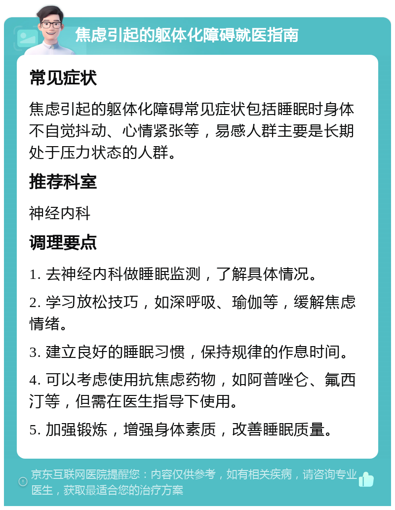 焦虑引起的躯体化障碍就医指南 常见症状 焦虑引起的躯体化障碍常见症状包括睡眠时身体不自觉抖动、心情紧张等，易感人群主要是长期处于压力状态的人群。 推荐科室 神经内科 调理要点 1. 去神经内科做睡眠监测，了解具体情况。 2. 学习放松技巧，如深呼吸、瑜伽等，缓解焦虑情绪。 3. 建立良好的睡眠习惯，保持规律的作息时间。 4. 可以考虑使用抗焦虑药物，如阿普唑仑、氟西汀等，但需在医生指导下使用。 5. 加强锻炼，增强身体素质，改善睡眠质量。