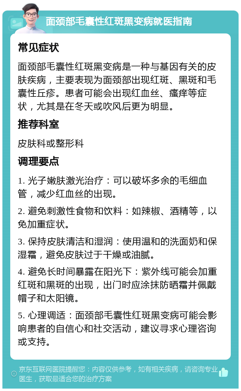 面颈部毛囊性红斑黑变病就医指南 常见症状 面颈部毛囊性红斑黑变病是一种与基因有关的皮肤疾病，主要表现为面颈部出现红斑、黑斑和毛囊性丘疹。患者可能会出现红血丝、瘙痒等症状，尤其是在冬天或吹风后更为明显。 推荐科室 皮肤科或整形科 调理要点 1. 光子嫩肤激光治疗：可以破坏多余的毛细血管，减少红血丝的出现。 2. 避免刺激性食物和饮料：如辣椒、酒精等，以免加重症状。 3. 保持皮肤清洁和湿润：使用温和的洗面奶和保湿霜，避免皮肤过于干燥或油腻。 4. 避免长时间暴露在阳光下：紫外线可能会加重红斑和黑斑的出现，出门时应涂抹防晒霜并佩戴帽子和太阳镜。 5. 心理调适：面颈部毛囊性红斑黑变病可能会影响患者的自信心和社交活动，建议寻求心理咨询或支持。