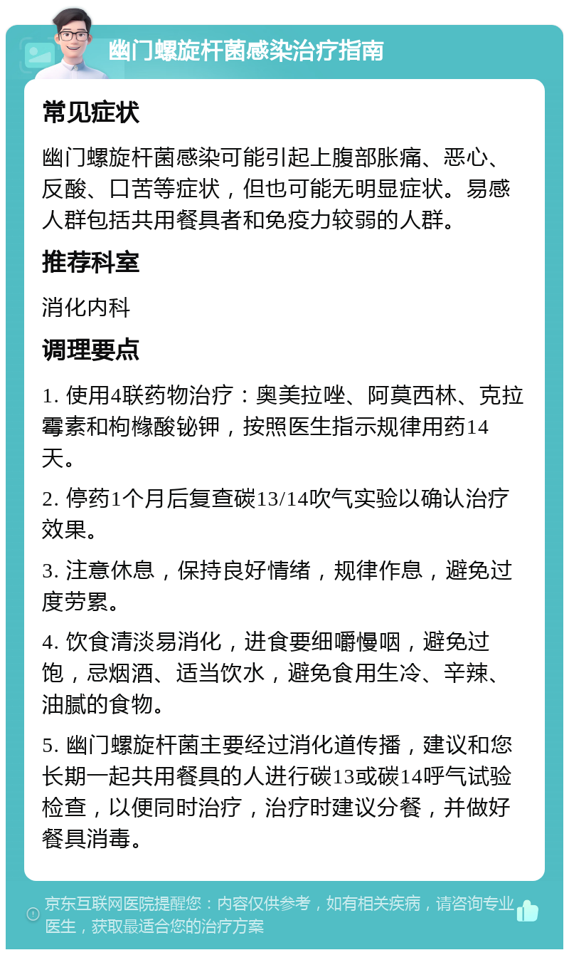 幽门螺旋杆菌感染治疗指南 常见症状 幽门螺旋杆菌感染可能引起上腹部胀痛、恶心、反酸、口苦等症状，但也可能无明显症状。易感人群包括共用餐具者和免疫力较弱的人群。 推荐科室 消化内科 调理要点 1. 使用4联药物治疗：奥美拉唑、阿莫西林、克拉霉素和枸橼酸铋钾，按照医生指示规律用药14天。 2. 停药1个月后复查碳13/14吹气实验以确认治疗效果。 3. 注意休息，保持良好情绪，规律作息，避免过度劳累。 4. 饮食清淡易消化，进食要细嚼慢咽，避免过饱，忌烟酒、适当饮水，避免食用生冷、辛辣、油腻的食物。 5. 幽门螺旋杆菌主要经过消化道传播，建议和您长期一起共用餐具的人进行碳13或碳14呼气试验检查，以便同时治疗，治疗时建议分餐，并做好餐具消毒。