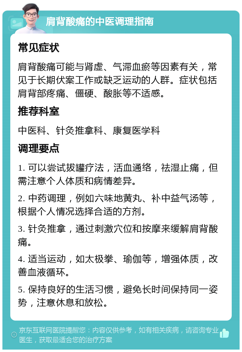 肩背酸痛的中医调理指南 常见症状 肩背酸痛可能与肾虚、气滞血瘀等因素有关，常见于长期伏案工作或缺乏运动的人群。症状包括肩背部疼痛、僵硬、酸胀等不适感。 推荐科室 中医科、针灸推拿科、康复医学科 调理要点 1. 可以尝试拔罐疗法，活血通络，祛湿止痛，但需注意个人体质和病情差异。 2. 中药调理，例如六味地黄丸、补中益气汤等，根据个人情况选择合适的方剂。 3. 针灸推拿，通过刺激穴位和按摩来缓解肩背酸痛。 4. 适当运动，如太极拳、瑜伽等，增强体质，改善血液循环。 5. 保持良好的生活习惯，避免长时间保持同一姿势，注意休息和放松。