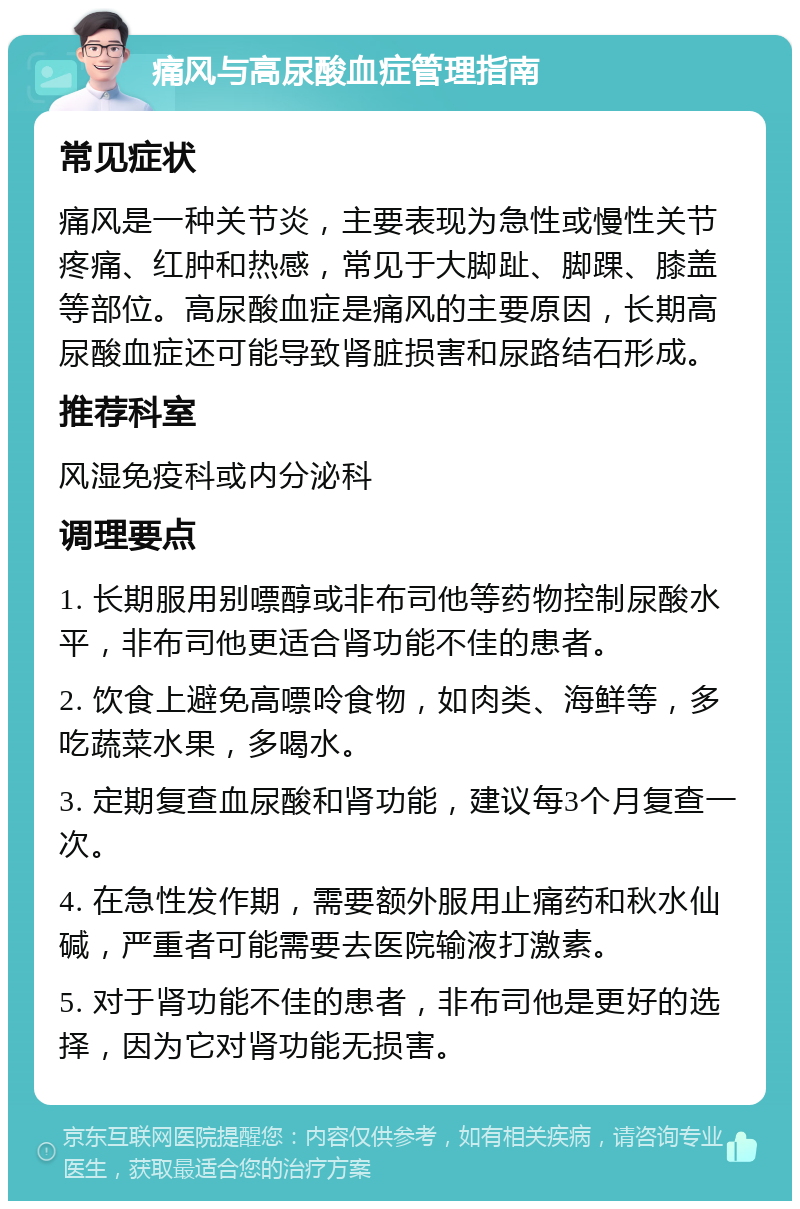 痛风与高尿酸血症管理指南 常见症状 痛风是一种关节炎，主要表现为急性或慢性关节疼痛、红肿和热感，常见于大脚趾、脚踝、膝盖等部位。高尿酸血症是痛风的主要原因，长期高尿酸血症还可能导致肾脏损害和尿路结石形成。 推荐科室 风湿免疫科或内分泌科 调理要点 1. 长期服用别嘌醇或非布司他等药物控制尿酸水平，非布司他更适合肾功能不佳的患者。 2. 饮食上避免高嘌呤食物，如肉类、海鲜等，多吃蔬菜水果，多喝水。 3. 定期复查血尿酸和肾功能，建议每3个月复查一次。 4. 在急性发作期，需要额外服用止痛药和秋水仙碱，严重者可能需要去医院输液打激素。 5. 对于肾功能不佳的患者，非布司他是更好的选择，因为它对肾功能无损害。