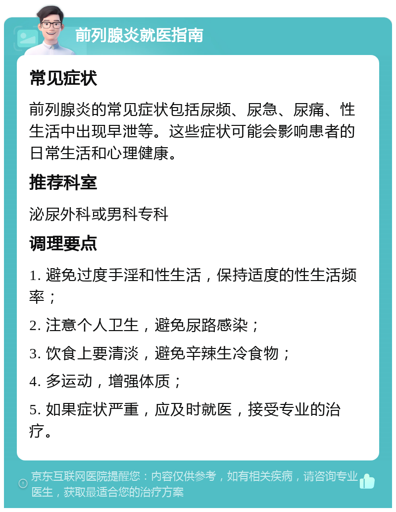 前列腺炎就医指南 常见症状 前列腺炎的常见症状包括尿频、尿急、尿痛、性生活中出现早泄等。这些症状可能会影响患者的日常生活和心理健康。 推荐科室 泌尿外科或男科专科 调理要点 1. 避免过度手淫和性生活，保持适度的性生活频率； 2. 注意个人卫生，避免尿路感染； 3. 饮食上要清淡，避免辛辣生冷食物； 4. 多运动，增强体质； 5. 如果症状严重，应及时就医，接受专业的治疗。