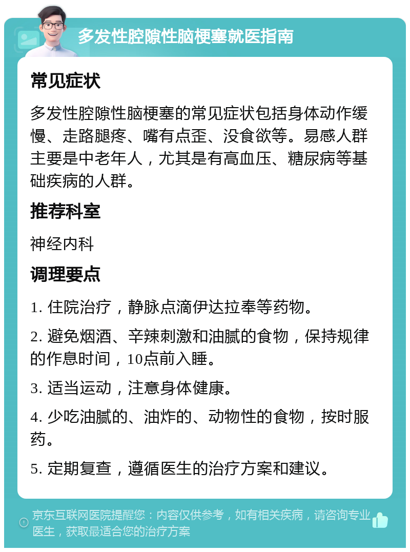 多发性腔隙性脑梗塞就医指南 常见症状 多发性腔隙性脑梗塞的常见症状包括身体动作缓慢、走路腿疼、嘴有点歪、没食欲等。易感人群主要是中老年人，尤其是有高血压、糖尿病等基础疾病的人群。 推荐科室 神经内科 调理要点 1. 住院治疗，静脉点滴伊达拉奉等药物。 2. 避免烟酒、辛辣刺激和油腻的食物，保持规律的作息时间，10点前入睡。 3. 适当运动，注意身体健康。 4. 少吃油腻的、油炸的、动物性的食物，按时服药。 5. 定期复查，遵循医生的治疗方案和建议。