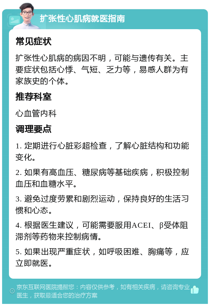 扩张性心肌病就医指南 常见症状 扩张性心肌病的病因不明，可能与遗传有关。主要症状包括心悸、气短、乏力等，易感人群为有家族史的个体。 推荐科室 心血管内科 调理要点 1. 定期进行心脏彩超检查，了解心脏结构和功能变化。 2. 如果有高血压、糖尿病等基础疾病，积极控制血压和血糖水平。 3. 避免过度劳累和剧烈运动，保持良好的生活习惯和心态。 4. 根据医生建议，可能需要服用ACEI、β受体阻滞剂等药物来控制病情。 5. 如果出现严重症状，如呼吸困难、胸痛等，应立即就医。