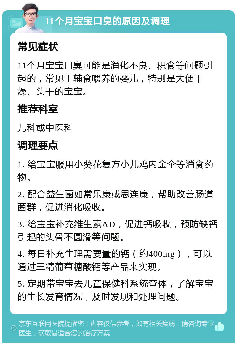 11个月宝宝口臭的原因及调理 常见症状 11个月宝宝口臭可能是消化不良、积食等问题引起的，常见于辅食喂养的婴儿，特别是大便干燥、头干的宝宝。 推荐科室 儿科或中医科 调理要点 1. 给宝宝服用小葵花复方小儿鸡内金伞等消食药物。 2. 配合益生菌如常乐康或思连康，帮助改善肠道菌群，促进消化吸收。 3. 给宝宝补充维生素AD，促进钙吸收，预防缺钙引起的头骨不圆滑等问题。 4. 每日补充生理需要量的钙（约400mg），可以通过三精葡萄糖酸钙等产品来实现。 5. 定期带宝宝去儿童保健科系统查体，了解宝宝的生长发育情况，及时发现和处理问题。