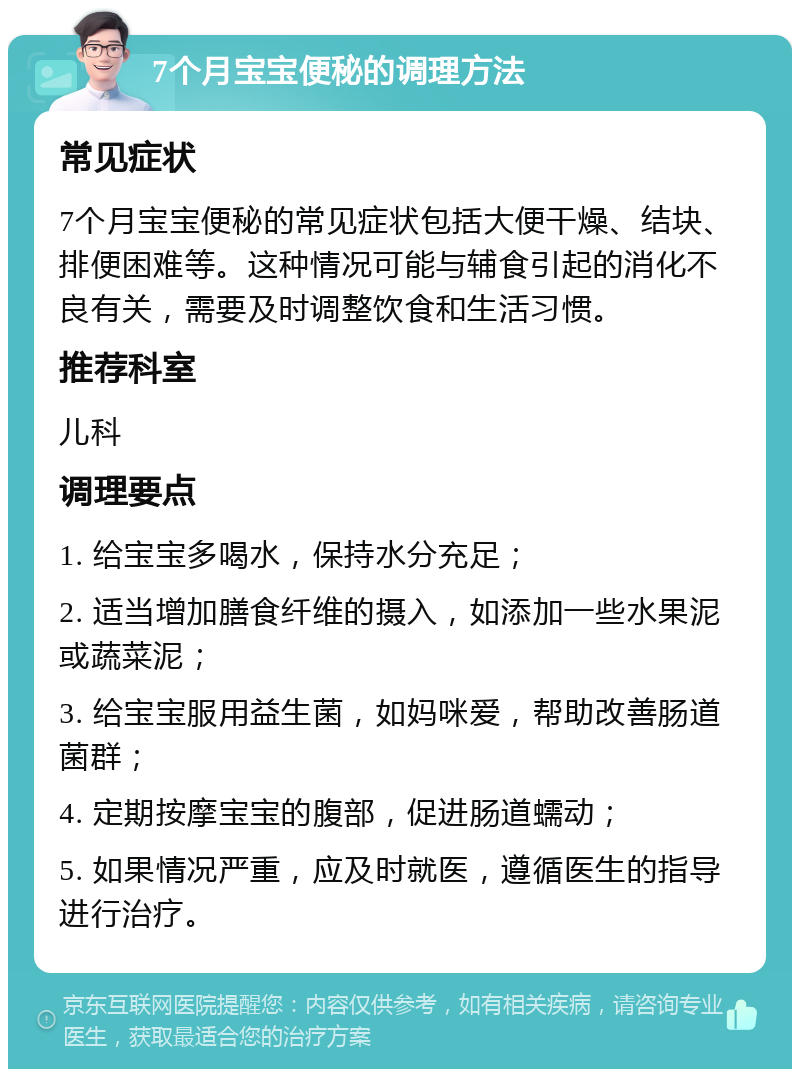 7个月宝宝便秘的调理方法 常见症状 7个月宝宝便秘的常见症状包括大便干燥、结块、排便困难等。这种情况可能与辅食引起的消化不良有关，需要及时调整饮食和生活习惯。 推荐科室 儿科 调理要点 1. 给宝宝多喝水，保持水分充足； 2. 适当增加膳食纤维的摄入，如添加一些水果泥或蔬菜泥； 3. 给宝宝服用益生菌，如妈咪爱，帮助改善肠道菌群； 4. 定期按摩宝宝的腹部，促进肠道蠕动； 5. 如果情况严重，应及时就医，遵循医生的指导进行治疗。