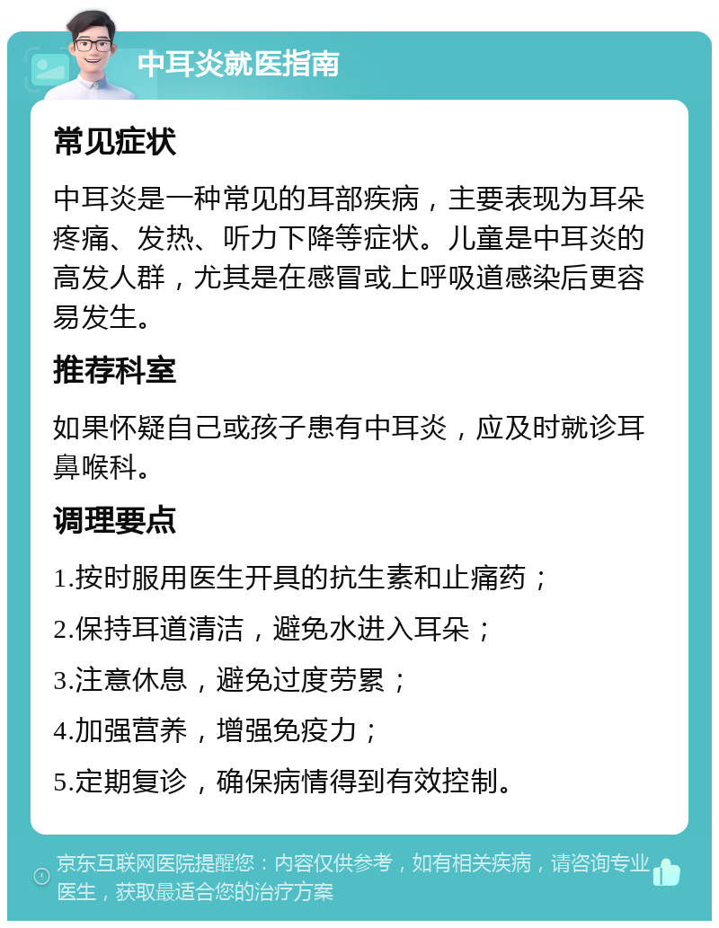 中耳炎就医指南 常见症状 中耳炎是一种常见的耳部疾病，主要表现为耳朵疼痛、发热、听力下降等症状。儿童是中耳炎的高发人群，尤其是在感冒或上呼吸道感染后更容易发生。 推荐科室 如果怀疑自己或孩子患有中耳炎，应及时就诊耳鼻喉科。 调理要点 1.按时服用医生开具的抗生素和止痛药； 2.保持耳道清洁，避免水进入耳朵； 3.注意休息，避免过度劳累； 4.加强营养，增强免疫力； 5.定期复诊，确保病情得到有效控制。