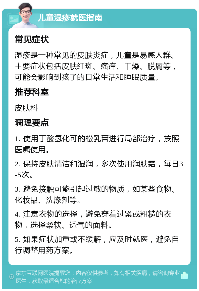 儿童湿疹就医指南 常见症状 湿疹是一种常见的皮肤炎症，儿童是易感人群。主要症状包括皮肤红斑、瘙痒、干燥、脱屑等，可能会影响到孩子的日常生活和睡眠质量。 推荐科室 皮肤科 调理要点 1. 使用丁酸氢化可的松乳膏进行局部治疗，按照医嘱使用。 2. 保持皮肤清洁和湿润，多次使用润肤霜，每日3-5次。 3. 避免接触可能引起过敏的物质，如某些食物、化妆品、洗涤剂等。 4. 注意衣物的选择，避免穿着过紧或粗糙的衣物，选择柔软、透气的面料。 5. 如果症状加重或不缓解，应及时就医，避免自行调整用药方案。