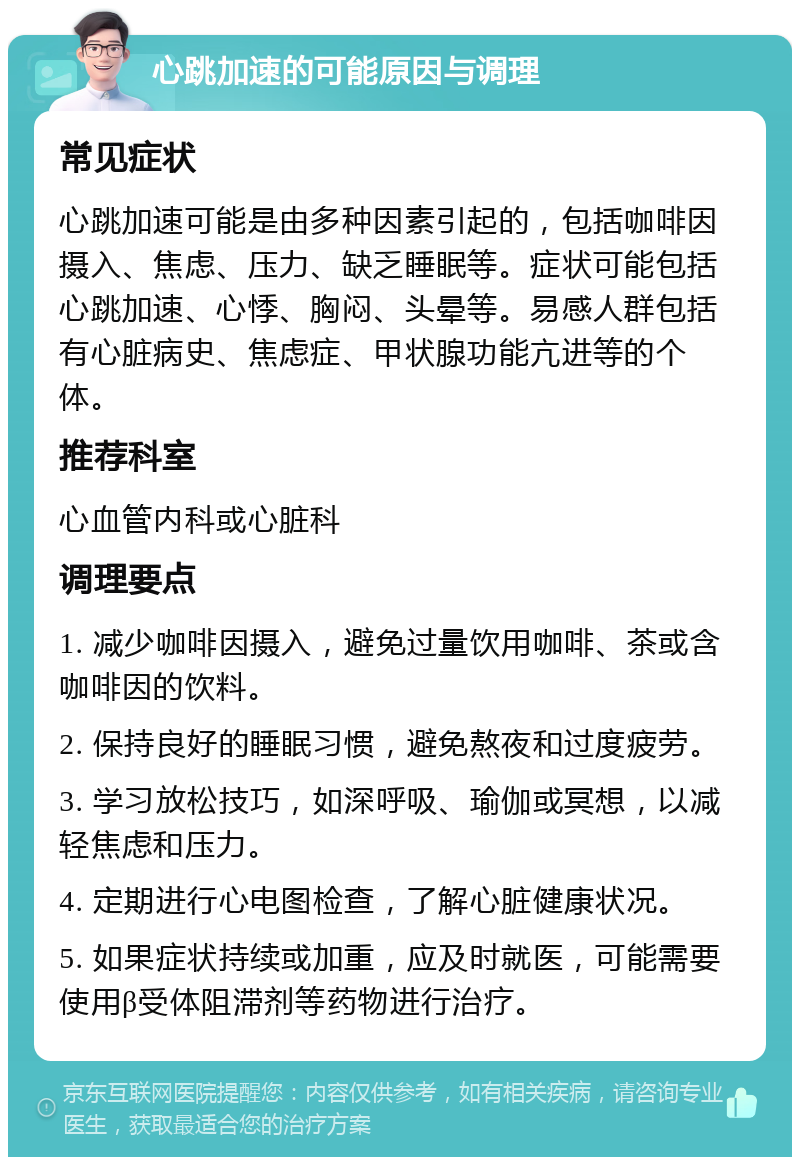 心跳加速的可能原因与调理 常见症状 心跳加速可能是由多种因素引起的，包括咖啡因摄入、焦虑、压力、缺乏睡眠等。症状可能包括心跳加速、心悸、胸闷、头晕等。易感人群包括有心脏病史、焦虑症、甲状腺功能亢进等的个体。 推荐科室 心血管内科或心脏科 调理要点 1. 减少咖啡因摄入，避免过量饮用咖啡、茶或含咖啡因的饮料。 2. 保持良好的睡眠习惯，避免熬夜和过度疲劳。 3. 学习放松技巧，如深呼吸、瑜伽或冥想，以减轻焦虑和压力。 4. 定期进行心电图检查，了解心脏健康状况。 5. 如果症状持续或加重，应及时就医，可能需要使用β受体阻滞剂等药物进行治疗。