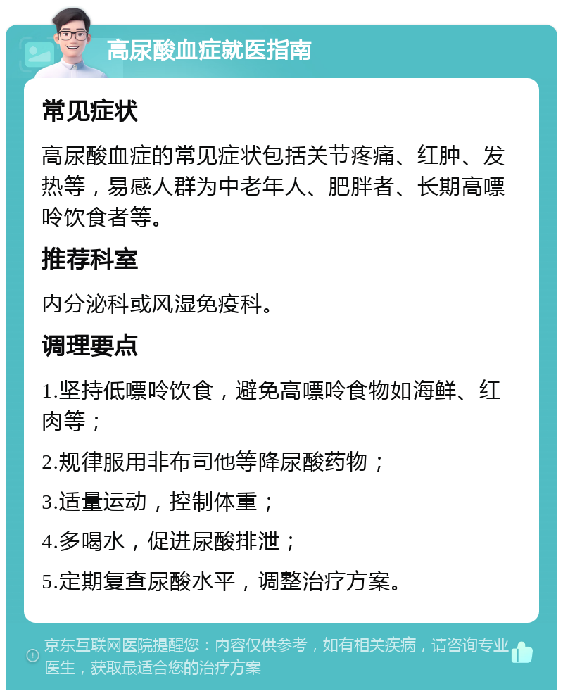 高尿酸血症就医指南 常见症状 高尿酸血症的常见症状包括关节疼痛、红肿、发热等，易感人群为中老年人、肥胖者、长期高嘌呤饮食者等。 推荐科室 内分泌科或风湿免疫科。 调理要点 1.坚持低嘌呤饮食，避免高嘌呤食物如海鲜、红肉等； 2.规律服用非布司他等降尿酸药物； 3.适量运动，控制体重； 4.多喝水，促进尿酸排泄； 5.定期复查尿酸水平，调整治疗方案。