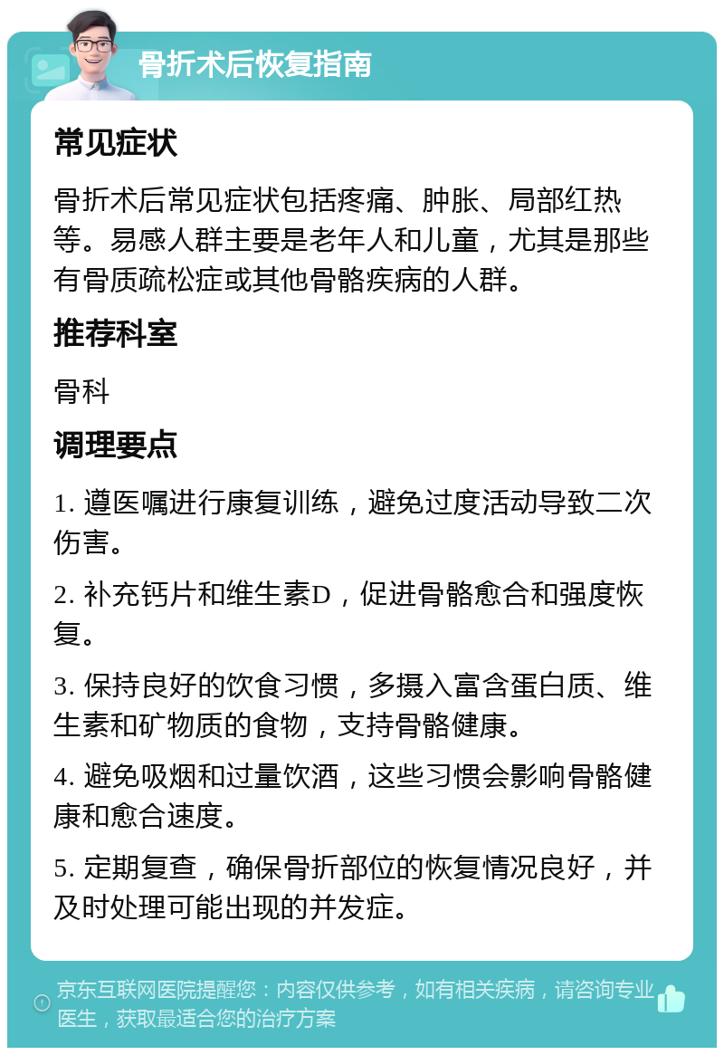 骨折术后恢复指南 常见症状 骨折术后常见症状包括疼痛、肿胀、局部红热等。易感人群主要是老年人和儿童，尤其是那些有骨质疏松症或其他骨骼疾病的人群。 推荐科室 骨科 调理要点 1. 遵医嘱进行康复训练，避免过度活动导致二次伤害。 2. 补充钙片和维生素D，促进骨骼愈合和强度恢复。 3. 保持良好的饮食习惯，多摄入富含蛋白质、维生素和矿物质的食物，支持骨骼健康。 4. 避免吸烟和过量饮酒，这些习惯会影响骨骼健康和愈合速度。 5. 定期复查，确保骨折部位的恢复情况良好，并及时处理可能出现的并发症。