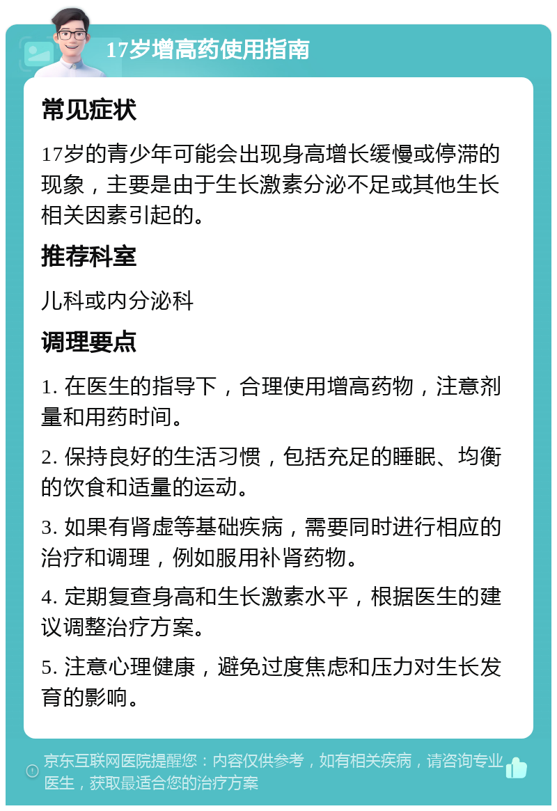 17岁增高药使用指南 常见症状 17岁的青少年可能会出现身高增长缓慢或停滞的现象，主要是由于生长激素分泌不足或其他生长相关因素引起的。 推荐科室 儿科或内分泌科 调理要点 1. 在医生的指导下，合理使用增高药物，注意剂量和用药时间。 2. 保持良好的生活习惯，包括充足的睡眠、均衡的饮食和适量的运动。 3. 如果有肾虚等基础疾病，需要同时进行相应的治疗和调理，例如服用补肾药物。 4. 定期复查身高和生长激素水平，根据医生的建议调整治疗方案。 5. 注意心理健康，避免过度焦虑和压力对生长发育的影响。