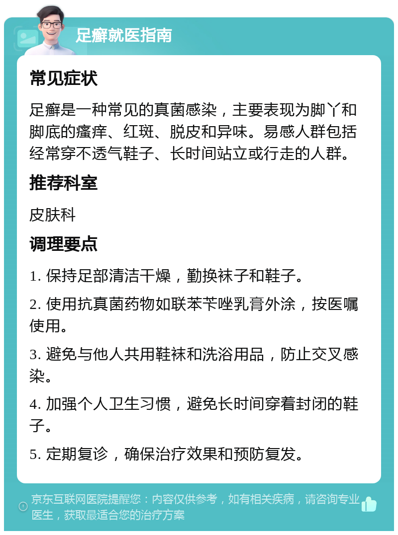 足癣就医指南 常见症状 足癣是一种常见的真菌感染，主要表现为脚丫和脚底的瘙痒、红斑、脱皮和异味。易感人群包括经常穿不透气鞋子、长时间站立或行走的人群。 推荐科室 皮肤科 调理要点 1. 保持足部清洁干燥，勤换袜子和鞋子。 2. 使用抗真菌药物如联苯苄唑乳膏外涂，按医嘱使用。 3. 避免与他人共用鞋袜和洗浴用品，防止交叉感染。 4. 加强个人卫生习惯，避免长时间穿着封闭的鞋子。 5. 定期复诊，确保治疗效果和预防复发。