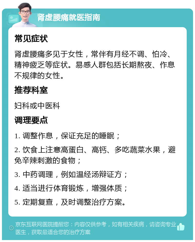 肾虚腰痛就医指南 常见症状 肾虚腰痛多见于女性，常伴有月经不调、怕冷、精神疲乏等症状。易感人群包括长期熬夜、作息不规律的女性。 推荐科室 妇科或中医科 调理要点 1. 调整作息，保证充足的睡眠； 2. 饮食上注意高蛋白、高钙、多吃蔬菜水果，避免辛辣刺激的食物； 3. 中药调理，例如温经汤辩证方； 4. 适当进行体育锻炼，增强体质； 5. 定期复查，及时调整治疗方案。