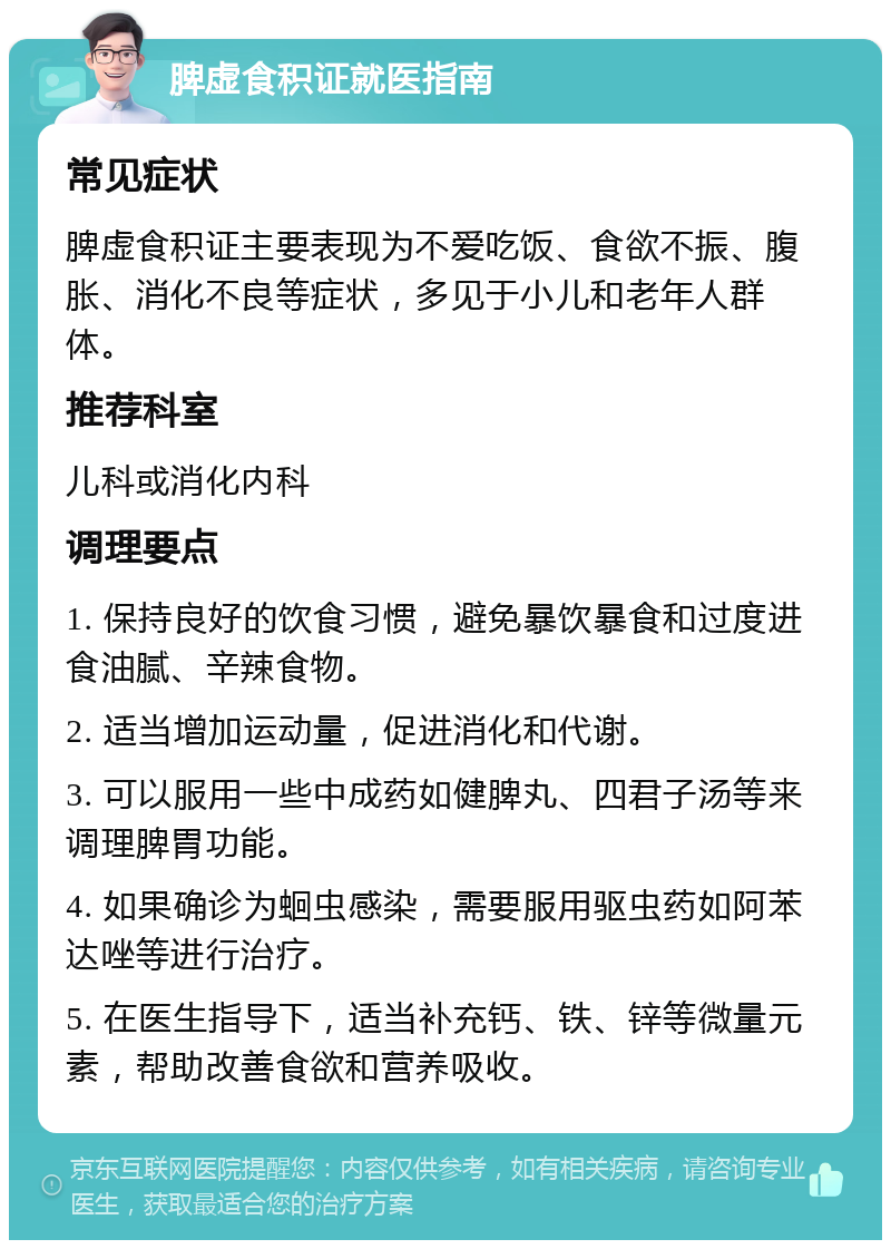 脾虚食积证就医指南 常见症状 脾虚食积证主要表现为不爱吃饭、食欲不振、腹胀、消化不良等症状，多见于小儿和老年人群体。 推荐科室 儿科或消化内科 调理要点 1. 保持良好的饮食习惯，避免暴饮暴食和过度进食油腻、辛辣食物。 2. 适当增加运动量，促进消化和代谢。 3. 可以服用一些中成药如健脾丸、四君子汤等来调理脾胃功能。 4. 如果确诊为蛔虫感染，需要服用驱虫药如阿苯达唑等进行治疗。 5. 在医生指导下，适当补充钙、铁、锌等微量元素，帮助改善食欲和营养吸收。