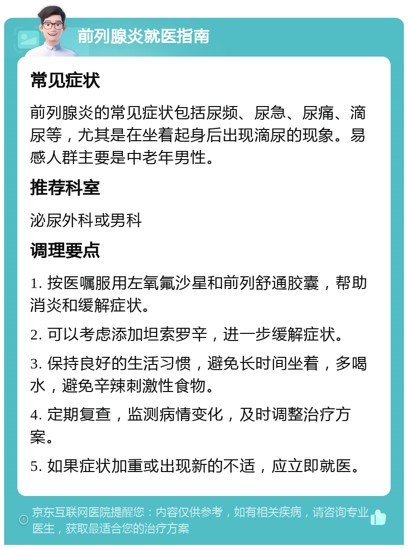 前列腺炎就医指南 常见症状 前列腺炎的常见症状包括尿频、尿急、尿痛、滴尿等，尤其是在坐着起身后出现滴尿的现象。易感人群主要是中老年男性。 推荐科室 泌尿外科或男科 调理要点 1. 按医嘱服用左氧氟沙星和前列舒通胶囊，帮助消炎和缓解症状。 2. 可以考虑添加坦索罗辛，进一步缓解症状。 3. 保持良好的生活习惯，避免长时间坐着，多喝水，避免辛辣刺激性食物。 4. 定期复查，监测病情变化，及时调整治疗方案。 5. 如果症状加重或出现新的不适，应立即就医。