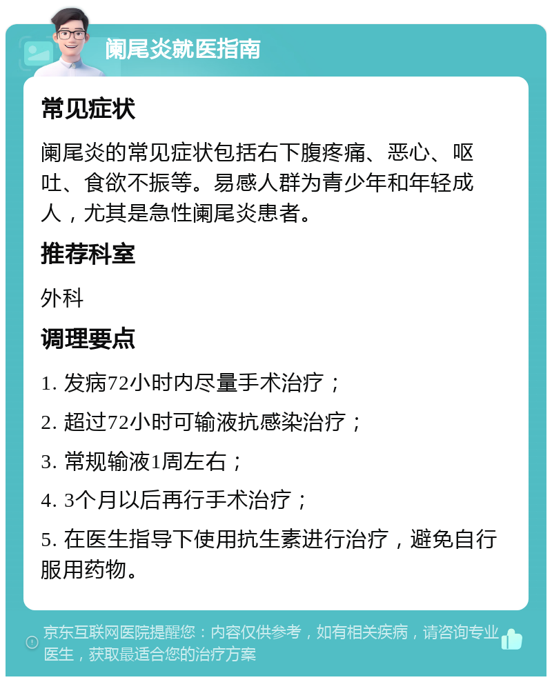 阑尾炎就医指南 常见症状 阑尾炎的常见症状包括右下腹疼痛、恶心、呕吐、食欲不振等。易感人群为青少年和年轻成人，尤其是急性阑尾炎患者。 推荐科室 外科 调理要点 1. 发病72小时内尽量手术治疗； 2. 超过72小时可输液抗感染治疗； 3. 常规输液1周左右； 4. 3个月以后再行手术治疗； 5. 在医生指导下使用抗生素进行治疗，避免自行服用药物。